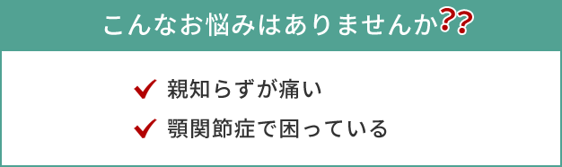 こんなお悩みはありませんか？・親知らずが痛い・顎関節症で困っている